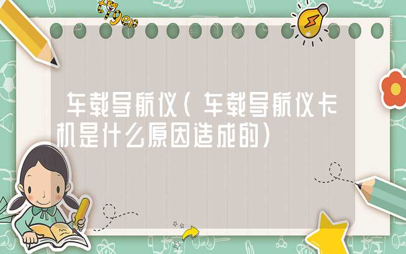车载导航仪(车载导航仪卡机是什么原因造成的)