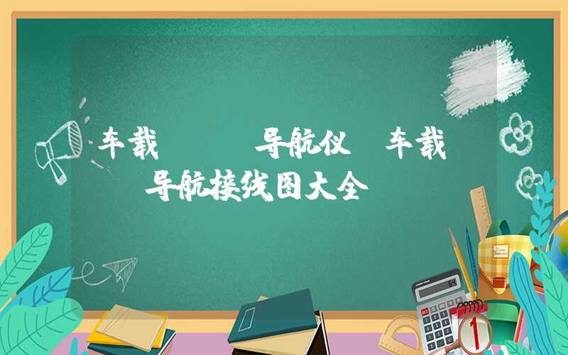 车载dvd导航仪（车载dvd导航接线图大全）