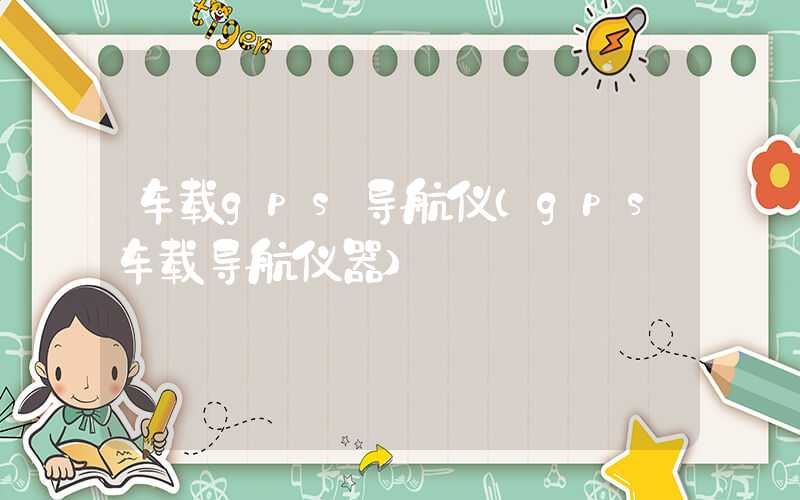 车载gps导航仪（gps车载导航仪器）