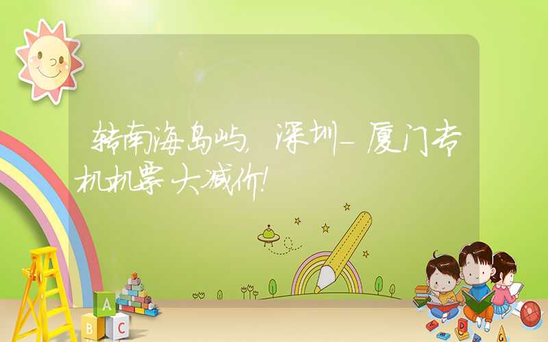 转南海岛屿，深圳-厦门专机机票大减价！