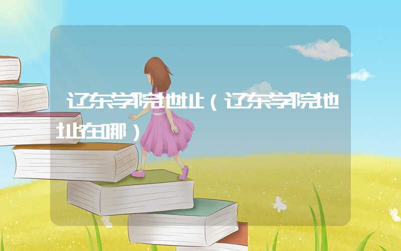 辽东学院地址（辽东学院地址在哪）