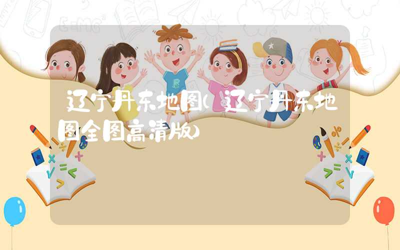 辽宁丹东地图(辽宁丹东地图全图高清版)