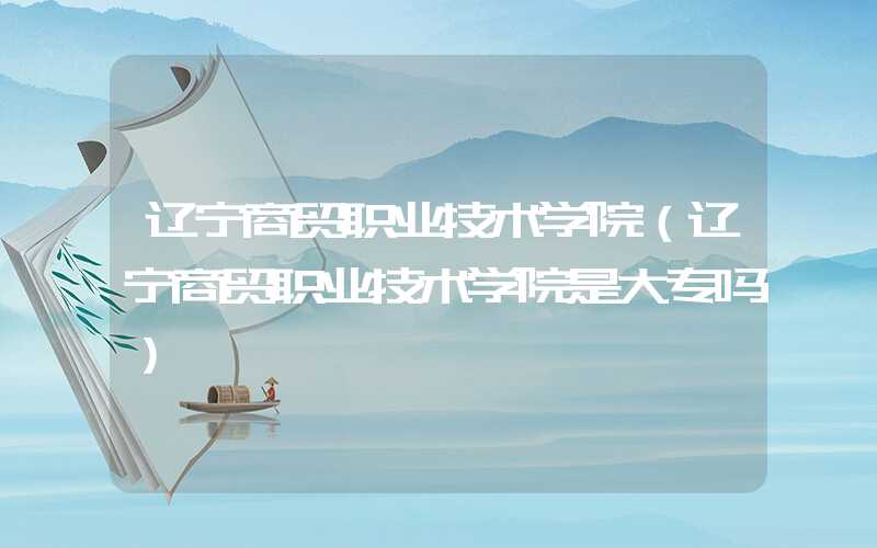 辽宁商贸职业技术学院（辽宁商贸职业技术学院是大专吗）