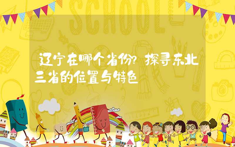 辽宁在哪个省份？探寻东北三省的位置与特色