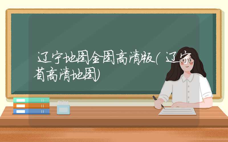 辽宁地图全图高清版（辽宁省高清地图）