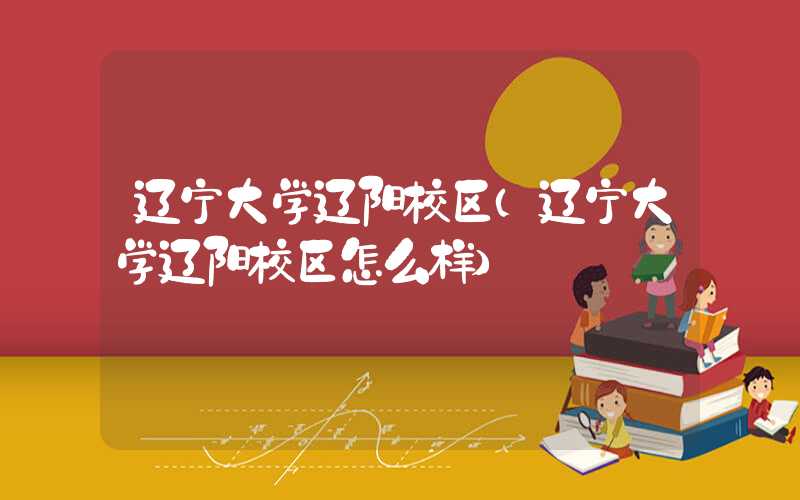辽宁大学辽阳校区(辽宁大学辽阳校区怎么样)