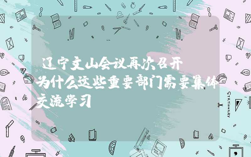 辽宁文山会议再次召开。 为什么这些重要部门需要集体交流学习?