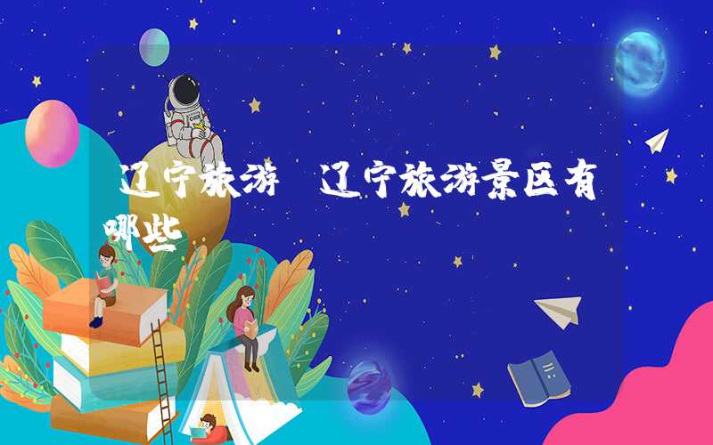 辽宁旅游（辽宁旅游景区有哪些）