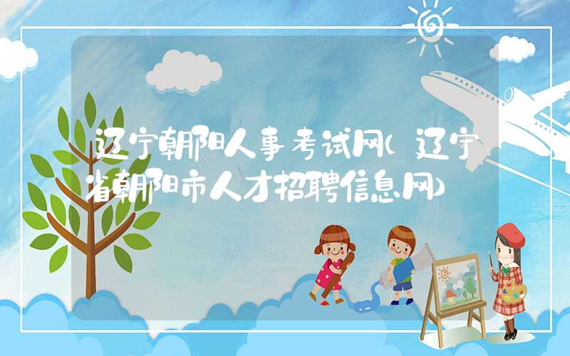 辽宁朝阳人事考试网（辽宁省朝阳市人才招聘信息网）