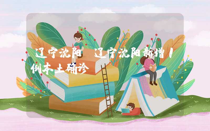 辽宁沈阳(辽宁沈阳新增1例本土确诊)