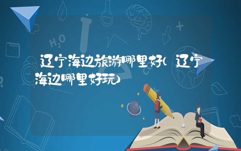 辽宁海边旅游哪里好（辽宁海边哪里好玩）
