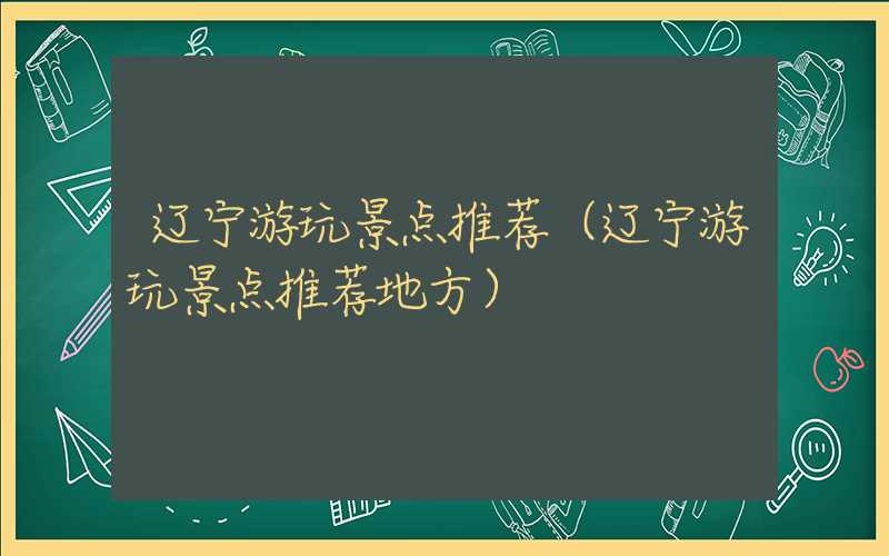 辽宁游玩景点推荐（辽宁游玩景点推荐地方）