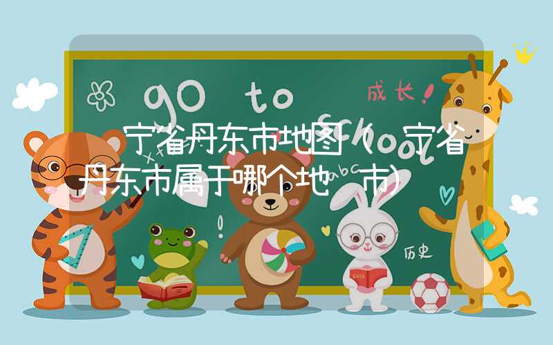 辽宁省丹东市地图（辽宁省丹东市属于哪个地级市）