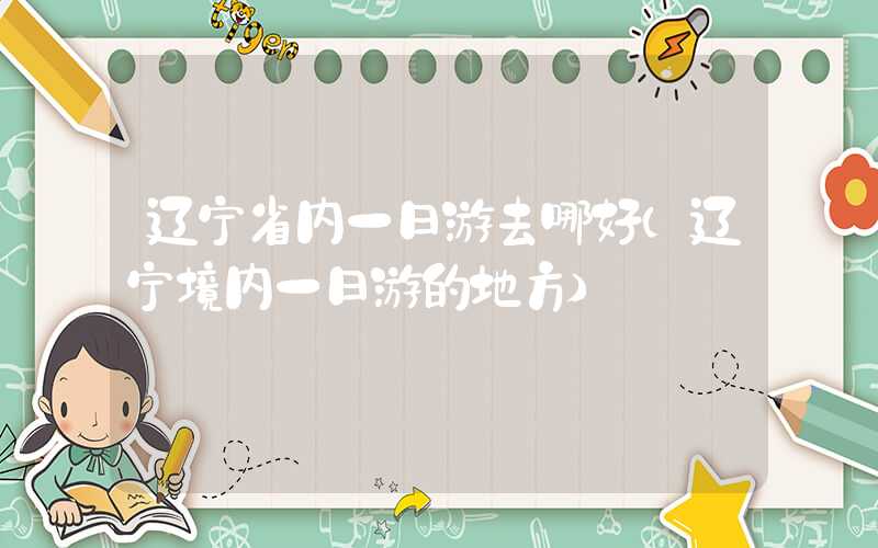 辽宁省内一日游去哪好（辽宁境内一日游的地方）