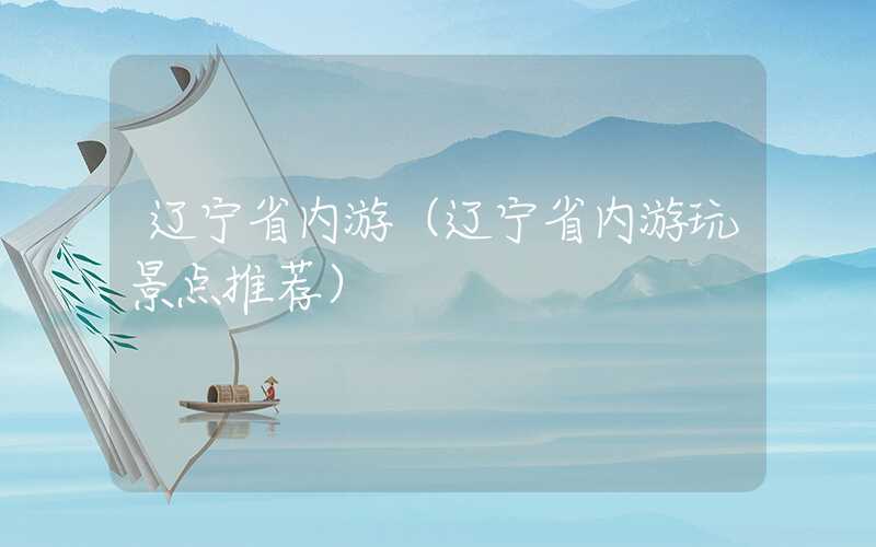 辽宁省内游（辽宁省内游玩景点推荐）