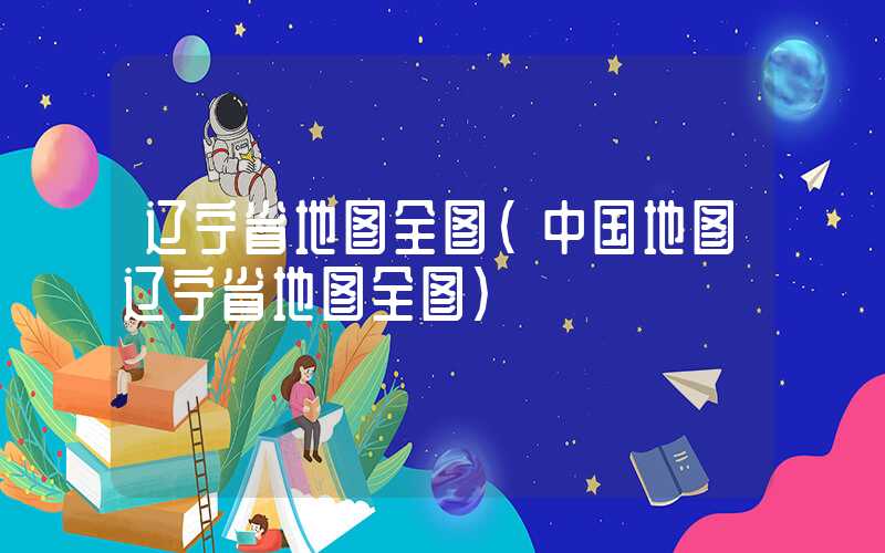 辽宁省地图全图（中国地图辽宁省地图全图）