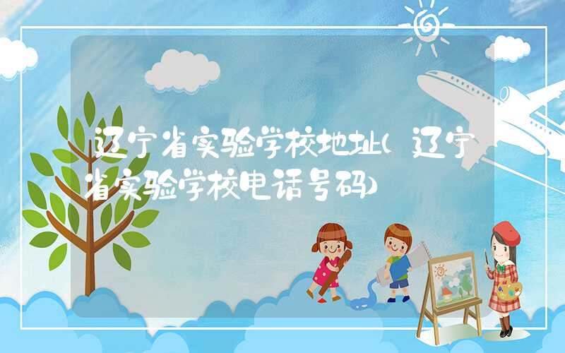 辽宁省实验学校地址(辽宁省实验学校电话号码)