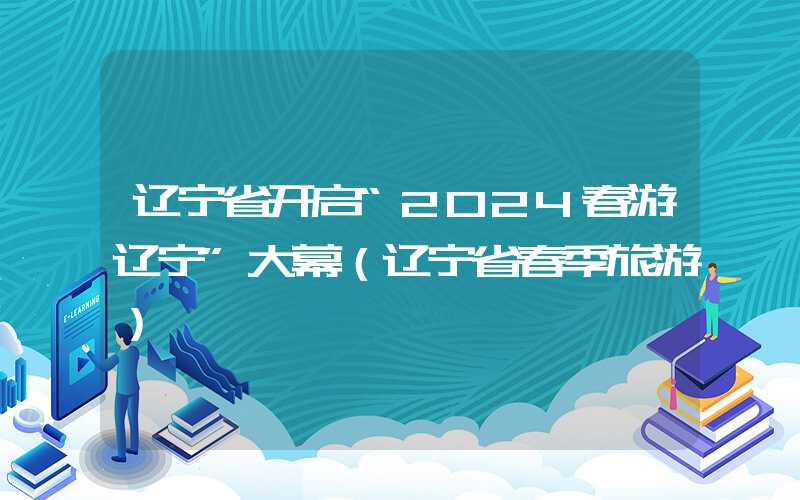 辽宁省开启“2024春游辽宁”大幕(辽宁省春季旅游)