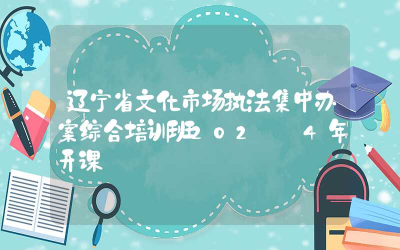 辽宁省文化市场执法集中办案综合培训班202​​4年开课