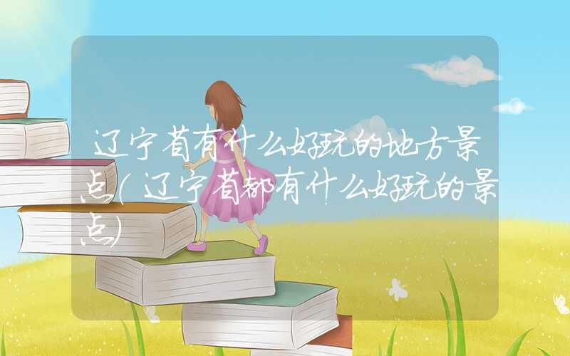 辽宁省有什么好玩的地方景点（辽宁省都有什么好玩的景点）