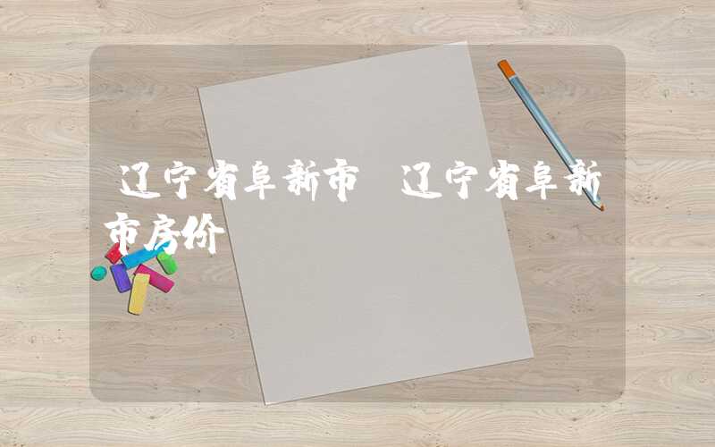 辽宁省阜新市（辽宁省阜新市房价）