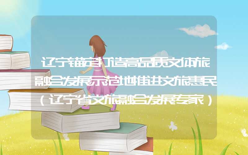 辽宁锚定打造高品质文体旅融合发展示范地推进文旅惠民（辽宁省文旅融合发展专家）