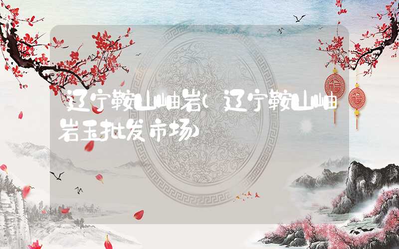 辽宁鞍山岫岩（辽宁鞍山岫岩玉批发市场）