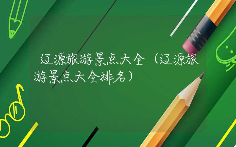 辽源旅游景点大全(辽源旅游景点大全排名)