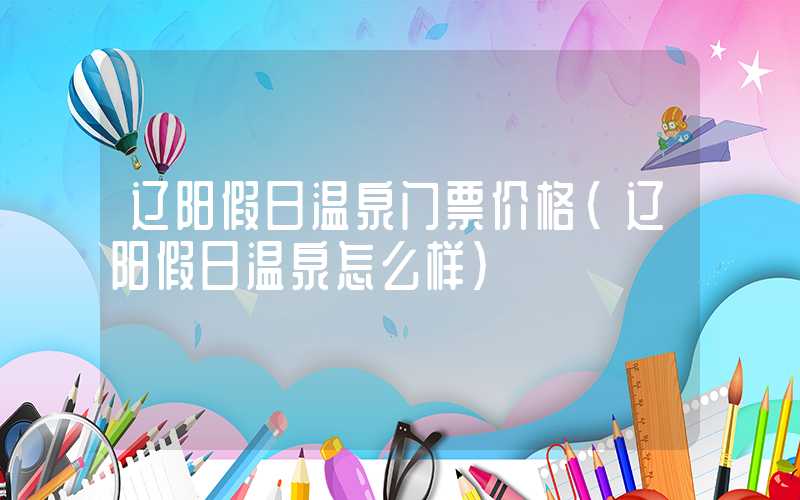 辽阳假日温泉门票价格（辽阳假日温泉怎么样）