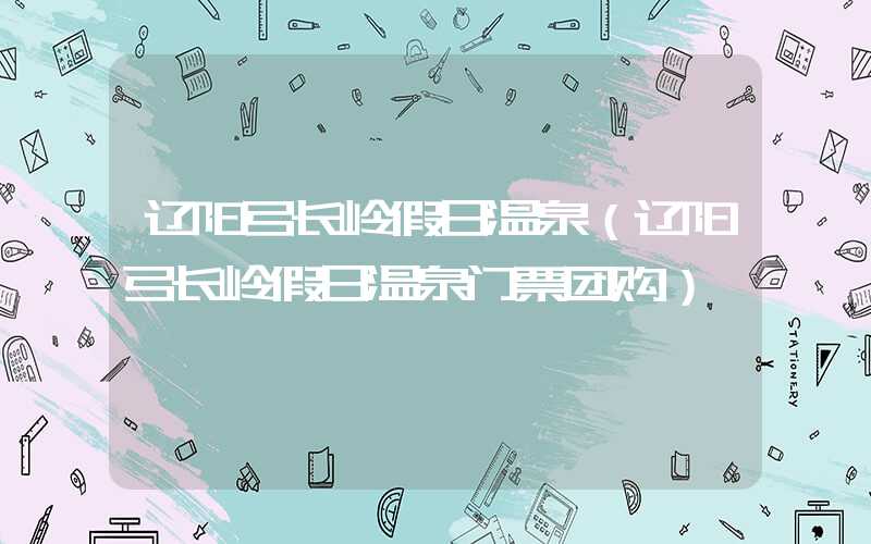 辽阳弓长岭假日温泉(辽阳弓长岭假日温泉门票团购)