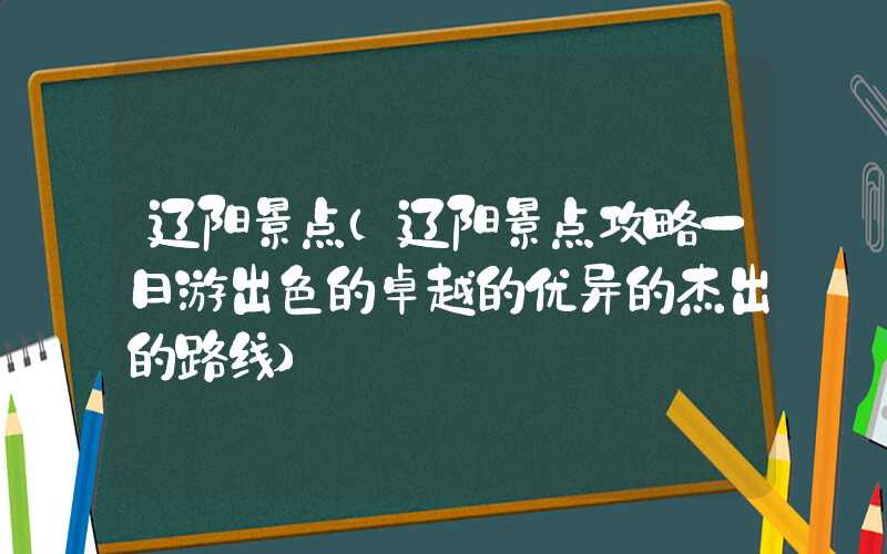 辽阳景点（辽阳景点攻略一日游出色的卓越的优异的杰出的路线）