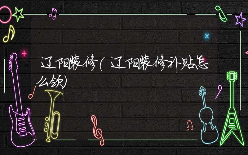 辽阳装修(辽阳装修补贴怎么领)