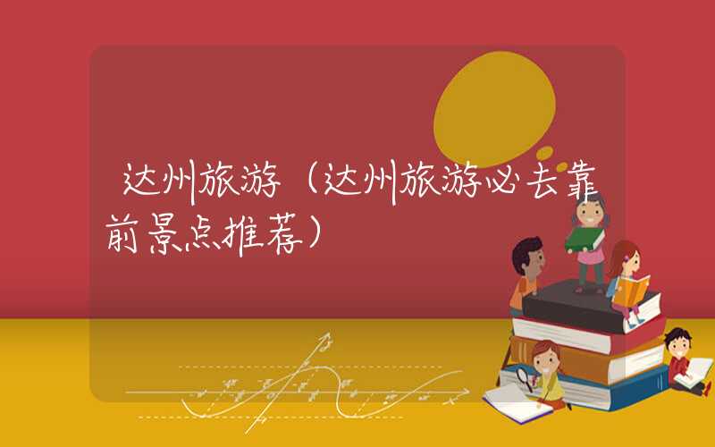达州旅游（达州旅游必去靠前景点推荐）