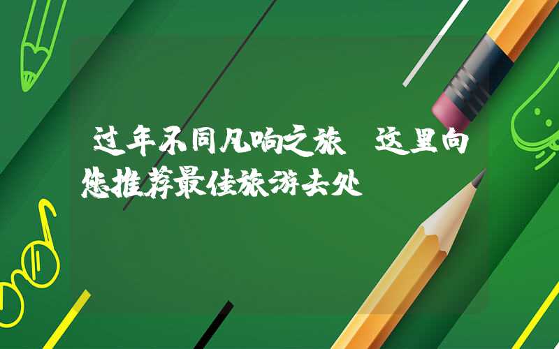 过年不同凡响之旅，这里向您推荐最佳旅游去处