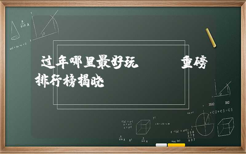 过年哪里最好玩？——重磅排行榜揭晓！