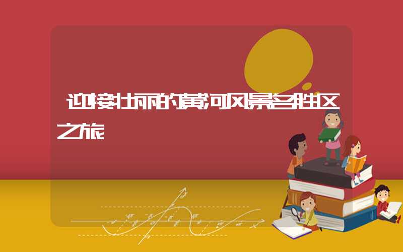 迎接壮丽的黄河风景名胜区之旅