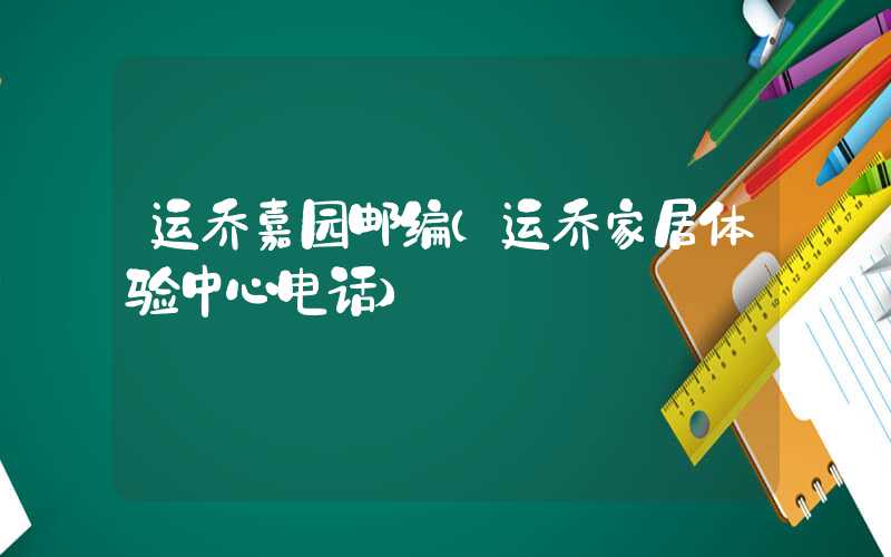 运乔嘉园邮编（运乔家居体验中心电话）