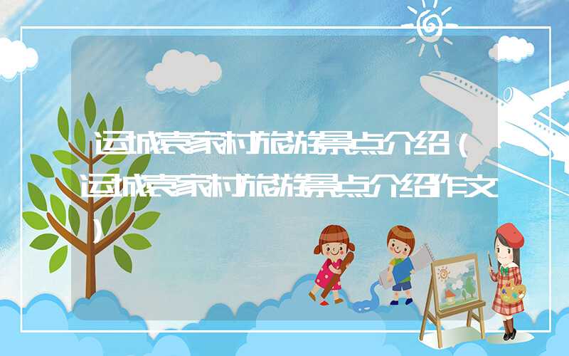 运城袁家村旅游景点介绍(运城袁家村旅游景点介绍作文)