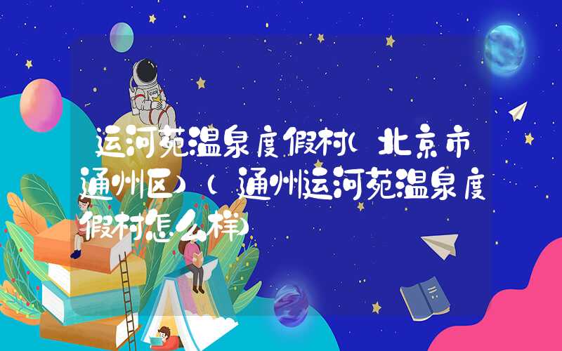 运河苑温泉度假村(北京市通州区)（通州运河苑温泉度假村怎么样）