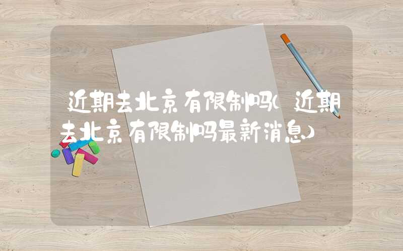 近期去北京有限制吗(近期去北京有限制吗最新消息)