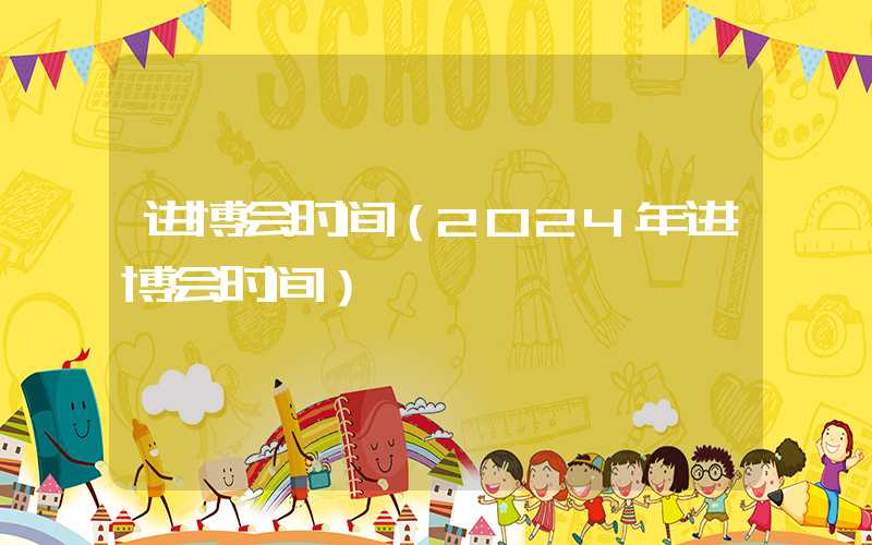 进博会时间（2024年进博会时间）