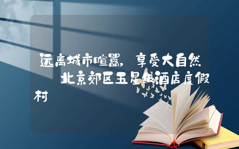 远离城市喧嚣，享受大自然——北京郊区五星级酒店度假村