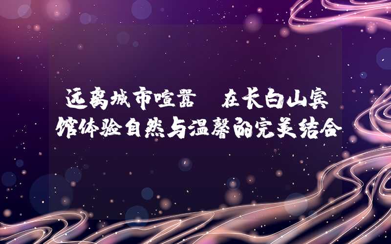 远离城市喧嚣，在长白山宾馆体验自然与温馨的完美结合