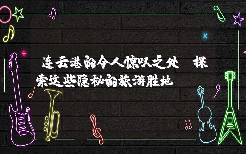 连云港的令人惊叹之处：探索这些隐秘的旅游胜地