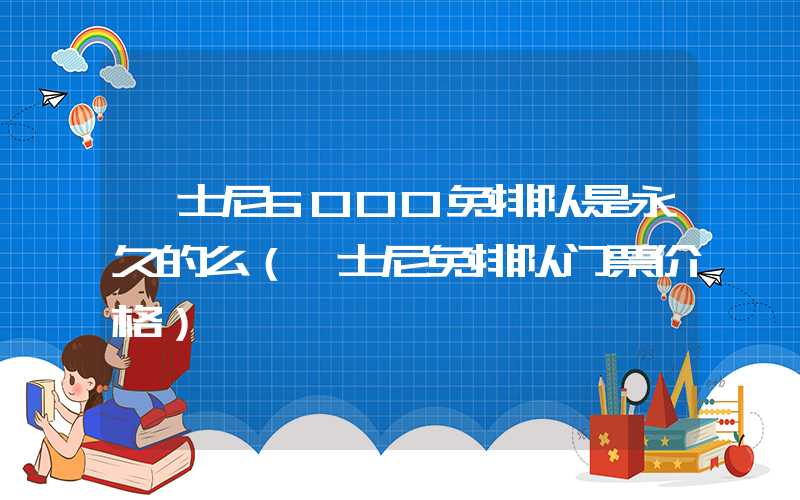 迪士尼6000免排队是永久的么（迪士尼免排队门票价格）