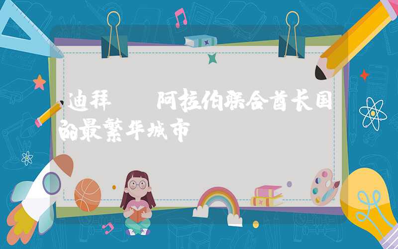 迪拜——阿拉伯联合酋长国的最繁华城市