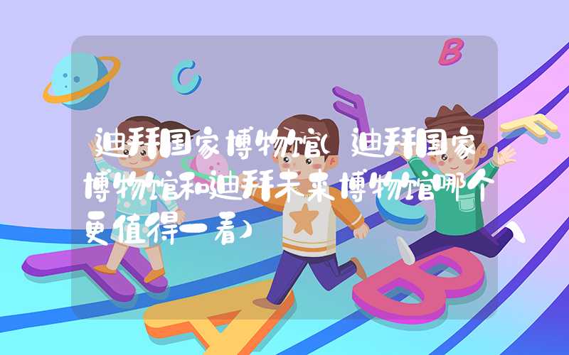 迪拜国家博物馆（迪拜国家博物馆和迪拜未来博物馆哪个更值得一看）
