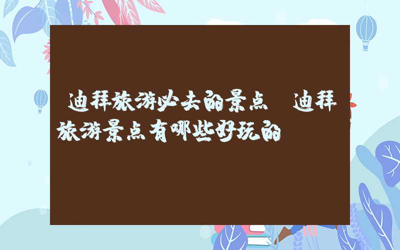 迪拜旅游必去的景点（迪拜旅游景点有哪些好玩的）