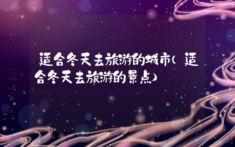 适合冬天去旅游的城市（适合冬天去旅游的景点）