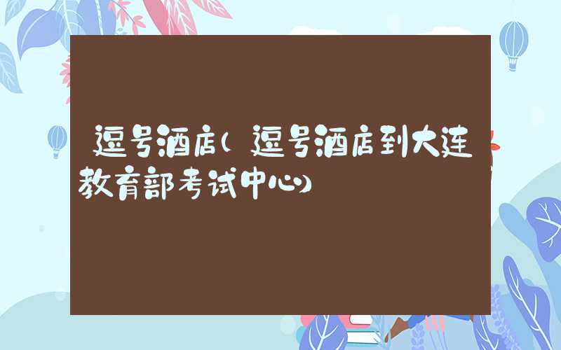 逗号酒店（逗号酒店到大连教育部考试中心）
